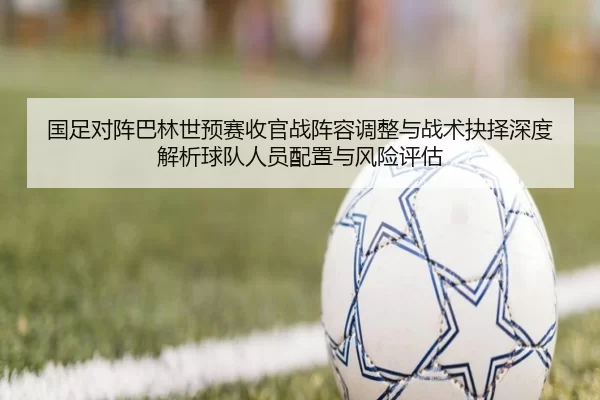 国足对阵巴林世预赛收官战阵容调整与战术抉择深度解析球队人员配置与风险评估