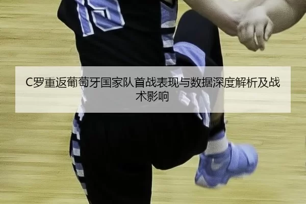 C罗重返葡萄牙国家队首战表现与数据深度解析及战术影响