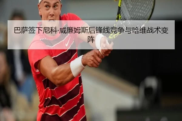 巴萨签下尼科·威廉姆斯后锋线竞争与哈维战术变阵