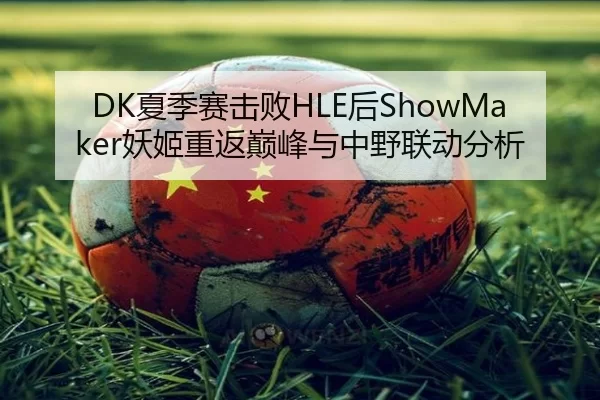 DK夏季赛击败HLE后ShowMaker妖姬重返巅峰与中野联动分析