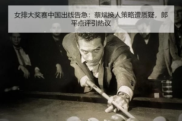 女排大奖赛中国出线告急：蔡斌换人策略遭质疑，郎平点评引热议